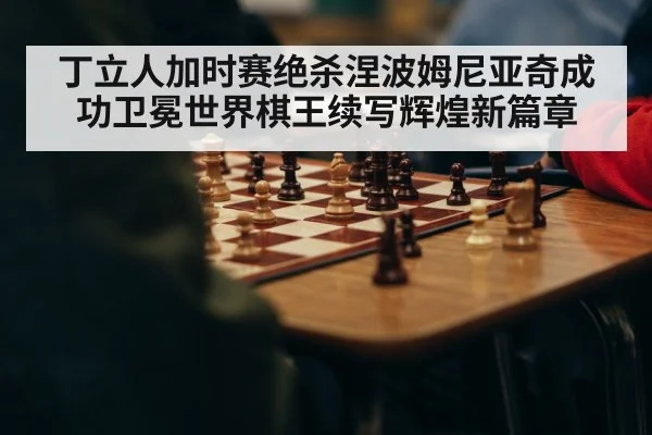 丁立人加时赛绝杀涅波姆尼亚奇成功卫冕世界棋王续写辉煌新篇章