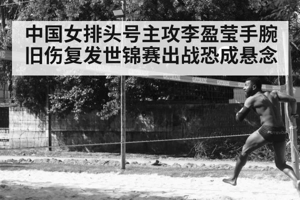 中国女排头号主攻李盈莹手腕旧伤复发世锦赛出战恐成悬念